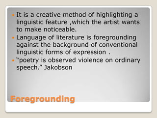 It is a creative method of highlighting a
linguistic feature ,which the artist wants
to make noticeable.
 Language of literature is foregrounding
against the background of conventional
linguistic forms of expression .
 “poetry is observed violence on ordinary
speech.” Jakobson


Foregrounding

 