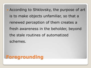 

According to Shklovsky, the purpose of art
is to make objects unfamiliar, so that a
renewed perception of them creates a
fresh awareness in the beholder, beyond
the stale routines of automatized

schemes.

Foregrounding

 