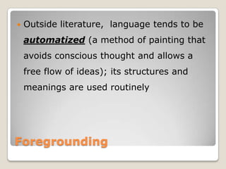 

Outside literature, language tends to be
automatized (a method of painting that
avoids conscious thought and allows a
free flow of ideas); its structures and
meanings are used routinely

Foregrounding

 