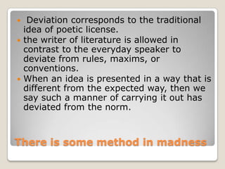 Deviation corresponds to the traditional
idea of poetic license.
 the writer of literature is allowed in
contrast to the everyday speaker to
deviate from rules, maxims, or
conventions.
 When an idea is presented in a way that is
different from the expected way, then we
say such a manner of carrying it out has
deviated from the norm.


There is some method in madness

 