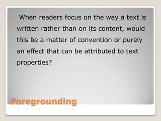 

When readers focus on the way a text is
written rather than on its content, would
this be a matter of convention or purely
an effect that can be attributed to text
properties?

Foregrounding

 