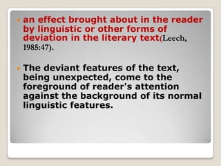 

an effect brought about in the reader
by linguistic or other forms of
deviation in the literary text(Leech,
1985:47).



The deviant features of the text,
being unexpected, come to the
foreground of reader's attention
against the background of its normal
linguistic features.

 