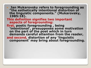Jan Mukarovsky refers to foregrounding as
"the esthetically intentional distortion of
the linguistic components." (Mukarovsky,
1985:18).
This definition signifies two important
aspects of foregrounding:
first, poetic foregrounding , being
'intentional', presupposes some motivation
on the part of the poet which in turn
demands careful attention from the reader,
and second, distortion of any 'linguistic
component' may bring about foregrounding.


 