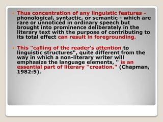 

Thus concentration of any linguistic features phonological, syntactic, or semantic - which are
rare or unnoticed in ordinary speech but
brought into prominence deliberately in the
literary text with the purpose of contributing to
its total effect can result in foregrounding.



This "calling of the reader's attention to
linguistic structures", quite different from the
way in which a non-literary writer will
emphasize the language elements, " is an
essential part of literary ''creation." (Chapman,
1982:5).

 
