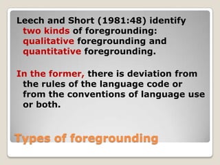 Leech and Short (1981:48) identify
two kinds of foregrounding:
qualitative foregrounding and
quantitative foregrounding.
In the former, there is deviation from
the rules of the language code or
from the conventions of language use
or both.

Types of foregrounding

 