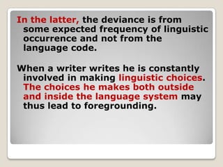 In the latter, the deviance is from
some expected frequency of linguistic
occurrence and not from the
language code.
When a writer writes he is constantly
involved in making linguistic choices.
The choices he makes both outside
and inside the language system may
thus lead to foregrounding.

 