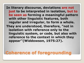 In literary discourse, deviations are not
just to be interpreted in isolation, but to
be seen as forming a meaningful pattern
with other linguistic features, both
regular and irregular, to form a whole.
They are understood, therefore, "not in
isolation with reference only to the
linguistic system, or code, but also with
reference to the context in which they
appear''(Widdowson, 1975:27).

Coherence of foregrounding

 