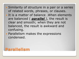 Similarity of structure in a pair or a series
of related words, phrases, or clauses.
 It is a matter of balance .When elements
are balanced ( parallel ), the result is
clear and smooth; when they are not
balanced, the result is awkward and
confusing.
 Parallelism makes the expressions
condensed.


Parallelism

 