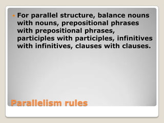 

For parallel structure, balance nouns
with nouns, prepositional phrases
with prepositional phrases,
participles with participles, infinitives
with infinitives, clauses with clauses.

Parallelism rules

 
