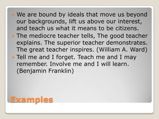 





We are bound by ideals that move us beyond
our backgrounds, lift us above our interest,
and teach us what it means to be citizens.
The mediocre teacher tells, The good teacher
explains. The superior teacher demonstrates.
The great teacher inspires. (William A. Ward)
Tell me and I forget. Teach me and I may
remember. Involve me and I will learn.
(Benjamin Franklin)

Examples

 