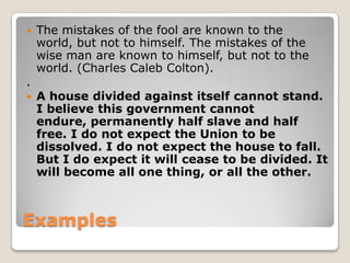 

.


The mistakes of the fool are known to the
world, but not to himself. The mistakes of the
wise man are known to himself, but not to the
world. (Charles Caleb Colton).
A house divided against itself cannot stand.
I believe this government cannot
endure, permanently half slave and half
free. I do not expect the Union to be
dissolved. I do not expect the house to fall.
But I do expect it will cease to be divided. It
will become all one thing, or all the other.

Examples

 