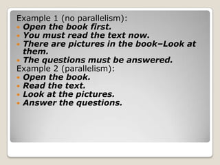 Example 1 (no parallelism):
 Open the book first.
 You must read the text now.
 There are pictures in the book–Look at
them.
 The questions must be answered.
Example 2 (parallelism):
 Open the book.
 Read the text.
 Look at the pictures.
 Answer the questions.

 