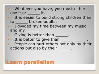 







· Whatever you have, you must either
use it or _____ it.
· It is easier to build strong children than
to _____ broken adults.
· I divided my time between my music
and my _____.
· Giving is better than _____.
· It is better to give than _____ _____.
· People can hurt others not only by their
actions but also by their _____.

Learn parallelism

 