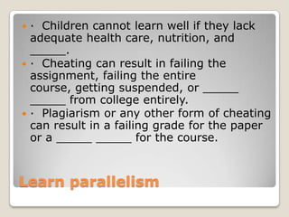 · Children cannot learn well if they lack
adequate health care, nutrition, and
_____.
 · Cheating can result in failing the
assignment, failing the entire
course, getting suspended, or _____
_____ from college entirely.
 · Plagiarism or any other form of cheating
can result in a failing grade for the paper
or a _____ _____ for the course.


Learn parallelism

 