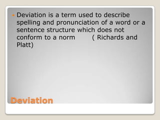 

Deviation is a term used to describe
spelling and pronunciation of a word or a
sentence structure which does not
conform to a norm
( Richards and
Platt)

Deviation

 