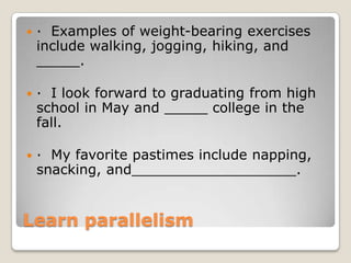 

· Examples of weight-bearing exercises
include walking, jogging, hiking, and
_____.



· I look forward to graduating from high
school in May and _____ college in the
fall.



· My favorite pastimes include napping,
snacking, and___________________.

Learn parallelism

 