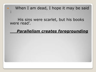 

:

When I am dead, I hope it may be said

His sins were scarlet, but his books
were read’.
Parallelism creates foregrounding

 