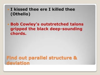 

I kissed thee ere I killed thee
(Othello)



Bob Cowley's outstretched talons
gripped the black deep-sounding
chords.

Find out parallel structure &
deviation

 