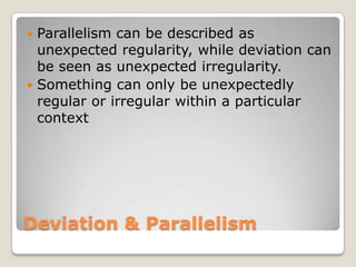 Parallelism can be described as
unexpected regularity, while deviation can
be seen as unexpected irregularity.
 Something can only be unexpectedly
regular or irregular within a particular
context


Deviation & Parallelism

 