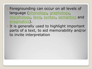 Foregrounding can occur on all levels of
language (phonology, graphology,
morphology, lexis, syntax, semantics and
pragmatics).
 It is generally used to highlight important
parts of a text, to aid memorability and/or
to invite interpretation


 