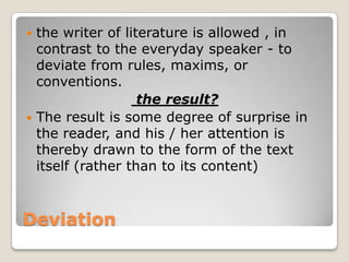 the writer of literature is allowed , in
contrast to the everyday speaker - to
deviate from rules, maxims, or
conventions.
the result?
 The result is some degree of surprise in
the reader, and his / her attention is
thereby drawn to the form of the text
itself (rather than to its content)


Deviation

 