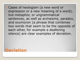 

Cases of neologism (a new word or
expression or a new meaning of a word),
live metaphor, or ungrammatical
sentences, as well as archaisms, paradox,
and oxymoron (a phrase that combines
two words that seem to be the opposite of
each other, for example a deafening
silence) are clear examples of deviation.

Deviation

 