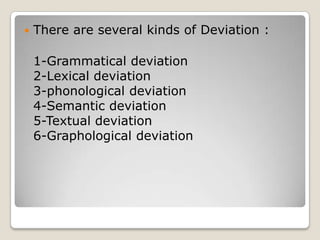 

There are several kinds of Deviation :
1-Grammatical deviation
2-Lexical deviation
3-phonological deviation
4-Semantic deviation
5-Textual deviation
6-Graphological deviation

 