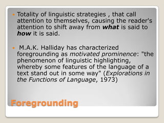 

Totality of linguistic strategies , that call
attention to themselves, causing the reader's
attention to shift away from what is said to
how it is said.



M.A.K. Halliday has characterized
foregrounding as motivated prominence: "the
phenomenon of linguistic highlighting,
whereby some features of the language of a
text stand out in some way" (Explorations in
the Functions of Language, 1973)

Foregrounding

 