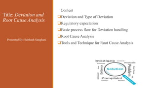 Title: Deviation and
Root Cause Analysis
Content
Deviation and Type of Deviation
Regulatory expectation
Basic process flow for Deviation handling
Root Cause Analysis
Tools and Technique for Root Cause Analysis
Presented By: Subhash Sanghani
 