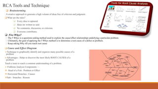 RCATools and Technique
 Brainstorming
A creative approach to generate a high volume of ideas free of criticism and judgment.
What are the rules?
 Every idea is captured.
 Ideas are written as said.
 No comments, discussion, or criticism.
 Everyone contributes.
 Five Whys?
The 5 Whys is a questions‐asking method used to explore the cause/effect relationships underlying a particular problem.
Ultimately, the goal of applying the 5 Whys method is to determine a root cause of a defect or problem.
Keep asking Why till you reach root cause
 Cause and Effect Diagram
Technique to graphically identify and organize many possible causes of a
problem
Advantages - Helps to discover the most likely ROOT CAUSES of a
problem
Teach a team to reach a common understanding of a problem.
 Fishbone Analysis Components : -
 Head of a Fish : Problem or Effect
 Horizontal Branches : Causes
Sub – branches : Reason
 