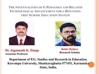 THE POTENTIALITIES OF E-PEDAGOGY AND RELATED
TECHNOLOGICAL ADVANCEMENT FOR A DEIVATION-
FREE SCHOOL EDUCATION SYSTEM
Dr. Jagannath K. Dange
Associate Professor
Robit Mathew
Research Scholar
Department of P.G. Studies and Research in Education,
Kuvempu University, Shankaraghatta-577451, Karnataka
State, India,
 