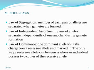 MENDEL’s LAWS
 Law of Segregation: member of each pair of alleles are
separated when gametes are formed.
 Law of Independent Assortment: pairs of alleles
separate independently of one another during gamete
formation
 Law of Dominance: one dominant allele will take
charge over a recessive allele and masked it. The only
way a recessive allele can be seen is when an individual
possess two copies of the recessive allele.
2/6/2020 3
 