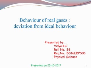 Behaviour of real gases :
deviation from ideal behaviour
Presented by,
Vidya K C
Roll No. :36
Reg.No. :DD16EDPS06
Physical Science
Presented on 25-10-2017 1
 