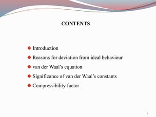 CONTENTS
Introduction
Reasons for deviation from ideal behaviour
van der Waal’s equation
Significance of van der Waal’s constants
Compressibility factor
2
 
