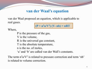 van der Waal proposed an equation, which is applicable to
real gases.
(P + n2a/V2) (V- nb) = nRT
Where,
P is the pressure of the gas,
V is the volume,
R is the universal gas constant,
T is the absolute temperature,
n is the no. of moles,
‘a’ and ‘b’ are called van der Wall’s constants.
The term n2a/V2 is related to pressure correction and term ‘nb’
is related to volume correction.
van der Waal’s equation
6
 