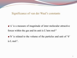 Significance of van der Waal’s constants
‘a’ is a measure of magnitude of inter molecular attractive
forces within the gas and its unit is L2atm mol-2
‘b’ is related to the volume of the particles and unit of ‘b’
is L mol-1.
7
 