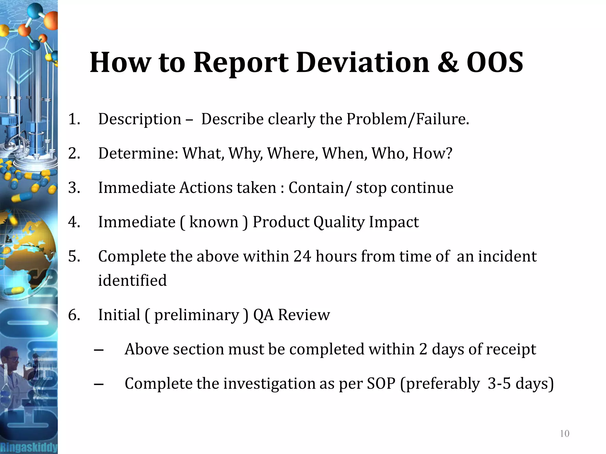 How to Report Deviation & OOS
1. Description – Describe clearly the Problem/Failure.
2. Determine: What, Why, Where, When, Who, How?
3. Immediate Actions taken : Contain/ stop continue
4. Immediate ( known ) Product Quality Impact4. Immediate ( known ) Product Quality Impact
5. Complete the above within 24 hours from time of an incident
identified
6. Initial ( preliminary ) QA Review
– Above section must be completed within 2 days of receipt
– Complete the investigation as per SOP (preferably 3-5 days)
10
 