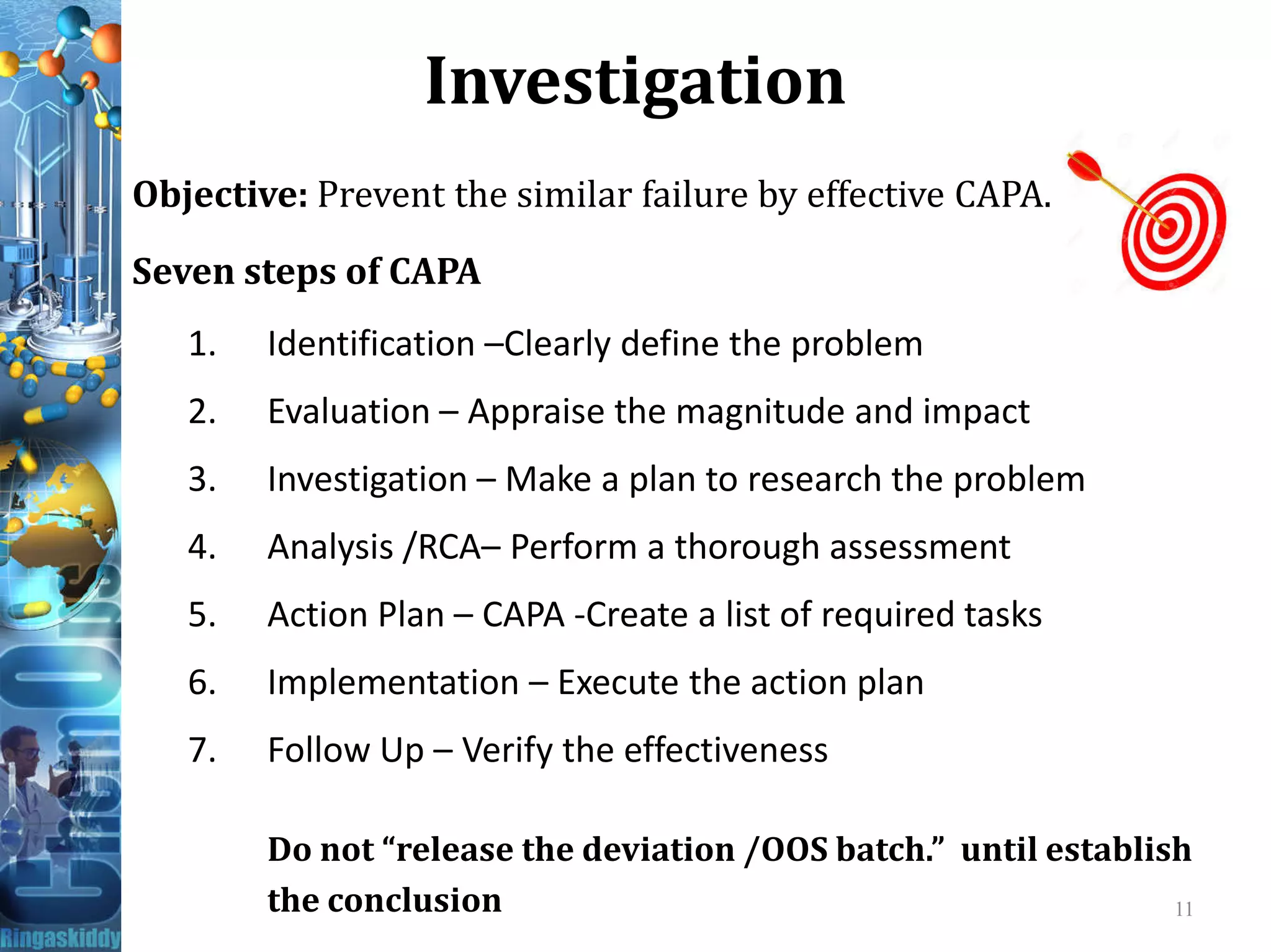 Investigation
Objective: Prevent the similar failure by effective CAPA.
Seven steps of CAPA
1. Identification –Clearly define the problem
2. Evaluation – Appraise the magnitude and impact
3. Investigation – Make a plan to research the problem3. Investigation – Make a plan to research the problem
4. Analysis /RCA– Perform a thorough assessment
5. Action Plan – CAPA -Create a list of required tasks
6. Implementation – Execute the action plan
7. Follow Up – Verify the effectiveness
Do not “release the deviation /OOS batch.” until establish
the conclusion 11
 