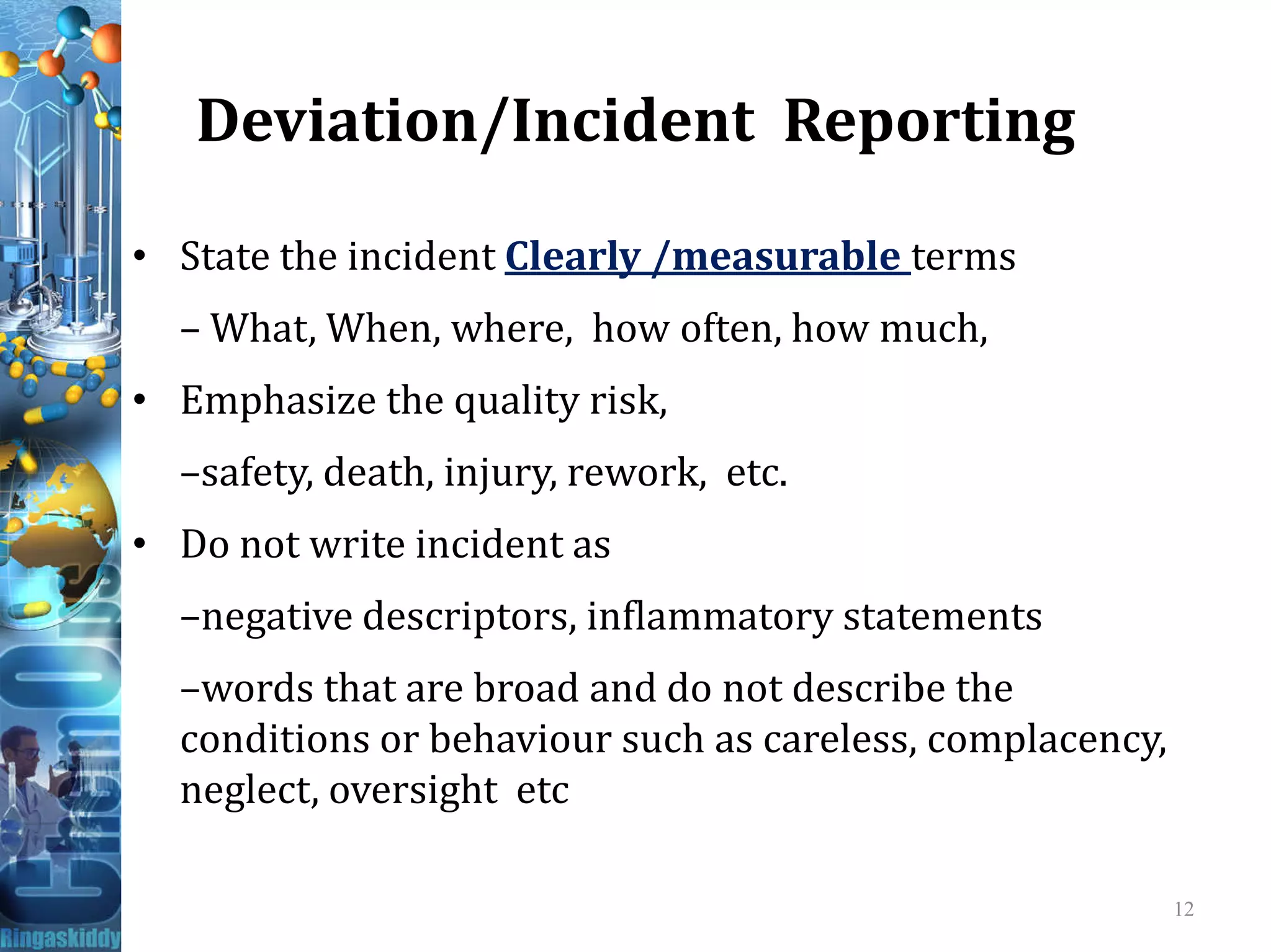 Deviation/Incident Reporting
• State the incident Clearly /measurable terms
– What, When, where, how often, how much,
• Emphasize the quality risk,
–safety, death, injury, rework, etc.–safety, death, injury, rework, etc.
• Do not write incident as
–negative descriptors, inflammatory statements
–words that are broad and do not describe the
conditions or behaviour such as careless, complacency,
neglect, oversight etc
12
 