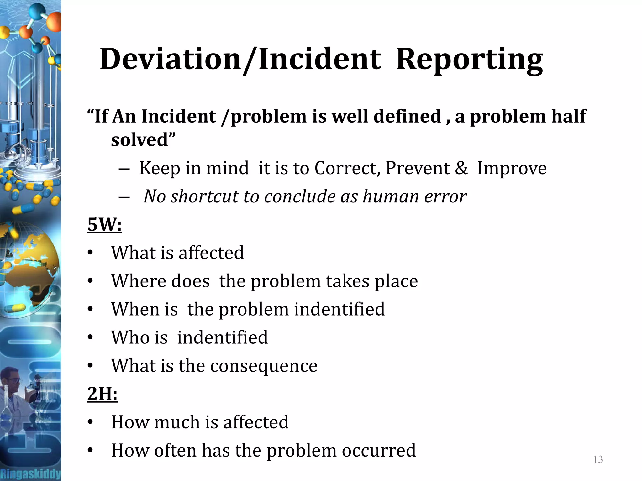 Deviation/Incident Reporting
“If An Incident /problem is well defined , a problem half
solved”
– Keep in mind it is to Correct, Prevent & Improve
– No shortcut to conclude as human error
5W:
What is affected• What is affected
• Where does the problem takes place
• When is the problem indentified
• Who is indentified
• What is the consequence
2H:
• How much is affected
• How often has the problem occurred 13
 