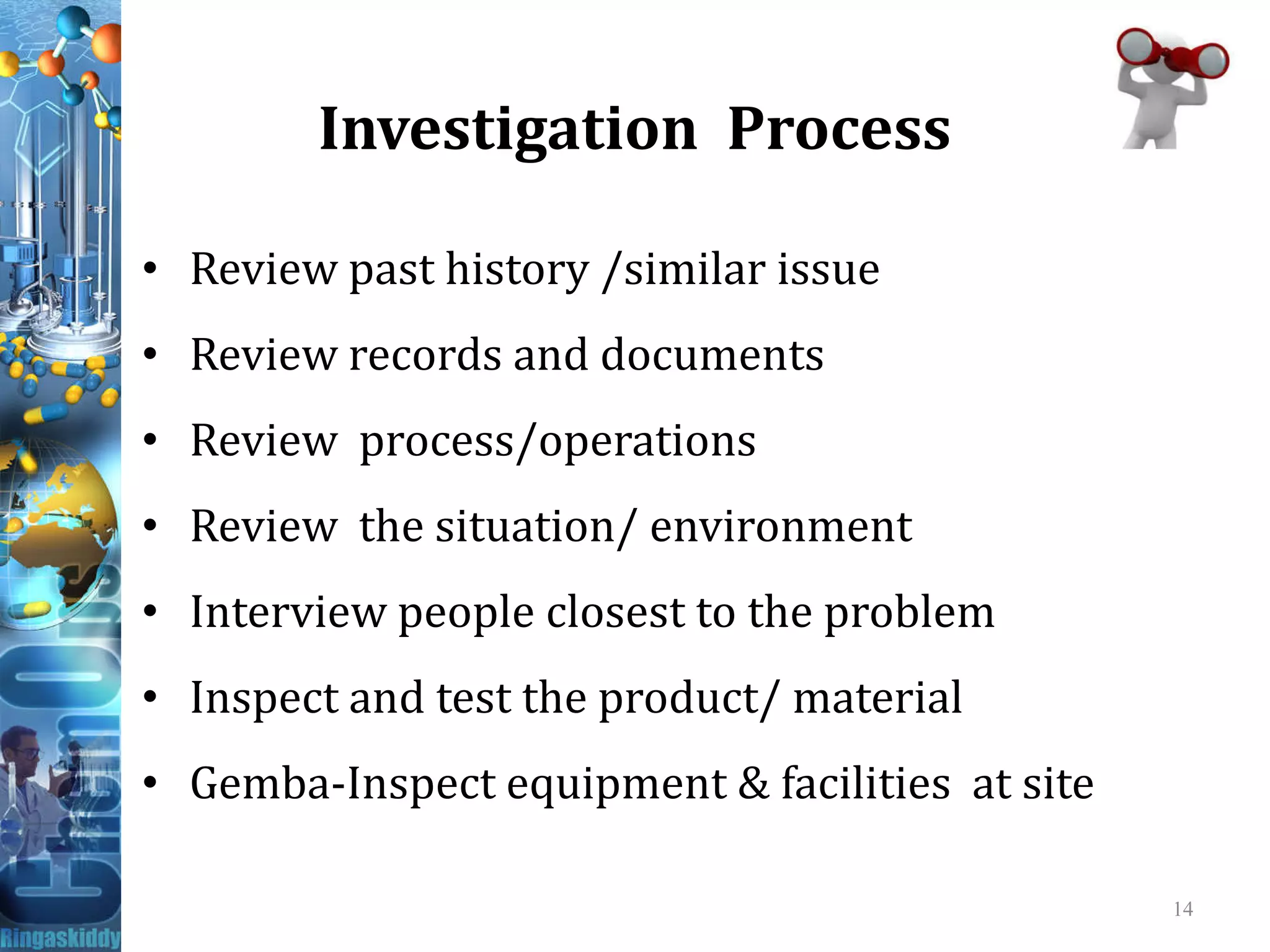 Investigation Process
• Review past history /similar issue
• Review records and documents
• Review process/operations
• Review the situation/ environment
• Interview people closest to the problem
• Inspect and test the product/ material
• Gemba-Inspect equipment & facilities at site
14
 