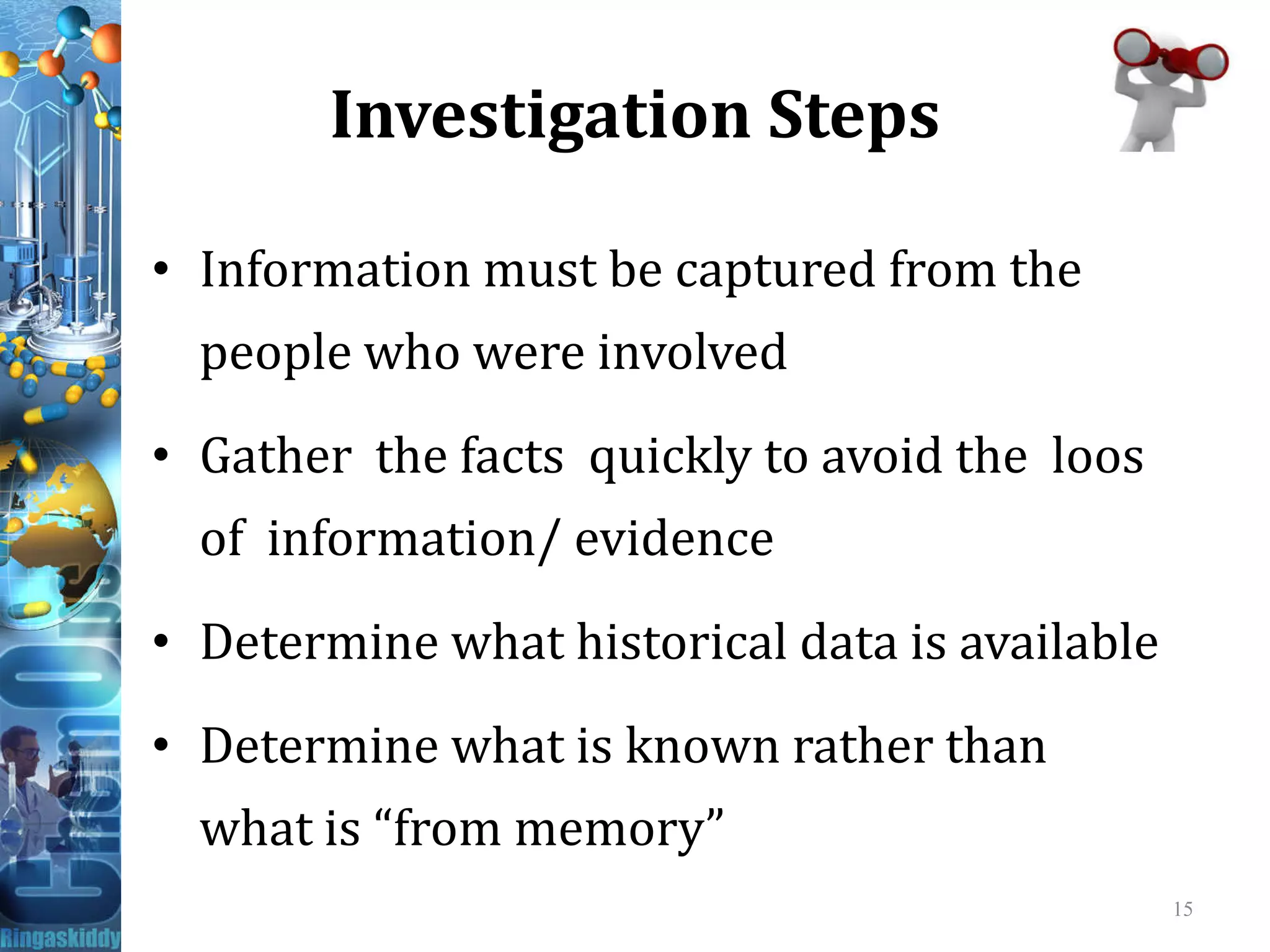 Investigation Steps
• Information must be captured from the
people who were involved
• Gather the facts quickly to avoid the loos• Gather the facts quickly to avoid the loos
of information/ evidence
• Determine what historical data is available
• Determine what is known rather than
what is “from memory”
15
 