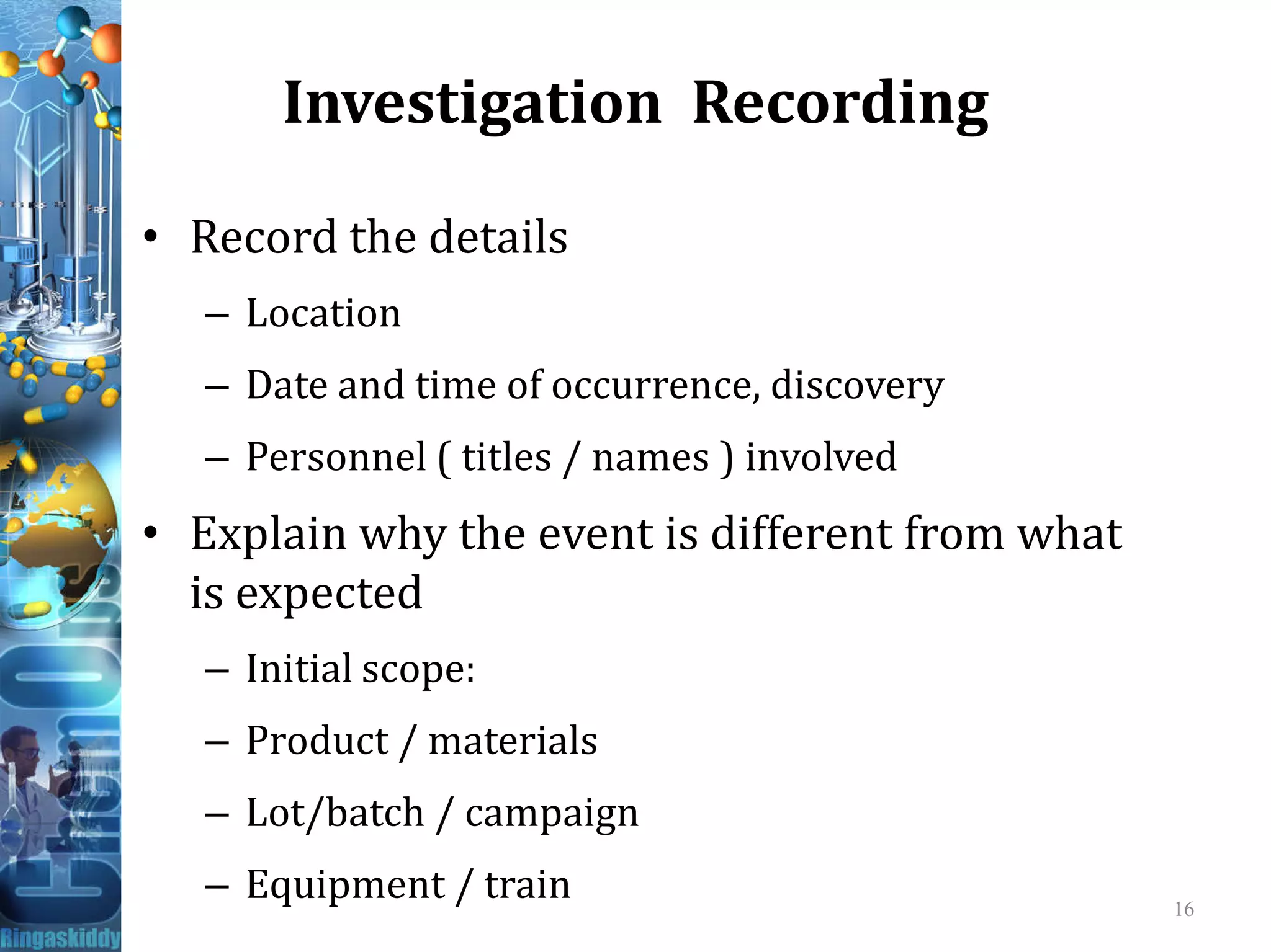 Investigation Recording
• Record the details
– Location
– Date and time of occurrence, discovery
– Personnel ( titles / names ) involved– Personnel ( titles / names ) involved
• Explain why the event is different from what
is expected
– Initial scope:
– Product / materials
– Lot/batch / campaign
– Equipment / train 16
 