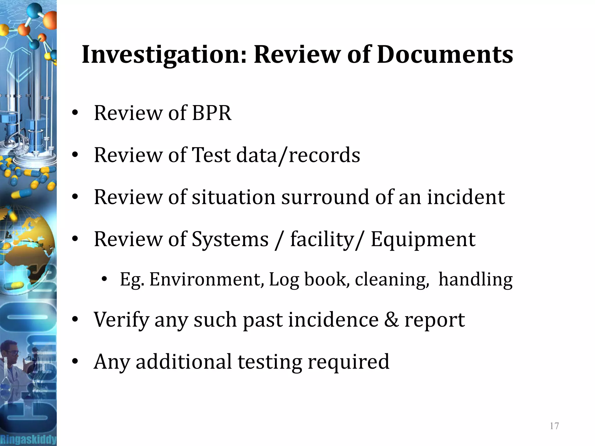 Investigation: Review of Documents
• Review of BPR
• Review of Test data/records
• Review of situation surround of an incident
• Review of Systems / facility/ Equipment
• Eg. Environment, Log book, cleaning, handling
• Verify any such past incidence & report
• Any additional testing required
17
 