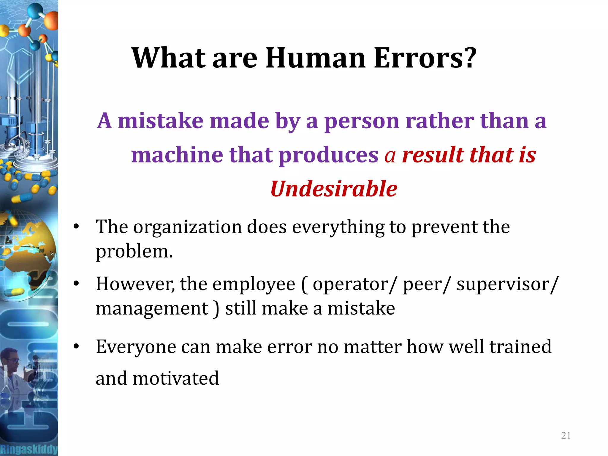 What are Human Errors?
A mistake made by a person rather than a
machine that produces a result that is
Undesirable
• The organization does everything to prevent the• The organization does everything to prevent the
problem.
• However, the employee ( operator/ peer/ supervisor/
management ) still make a mistake
• Everyone can make error no matter how well trained
and motivated
21
 