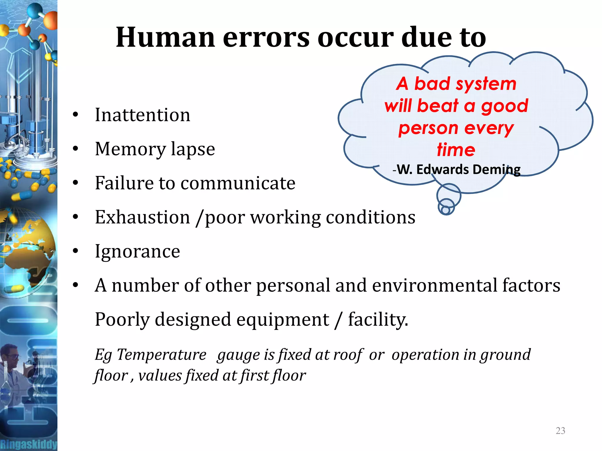 Human errors occur due to
• Inattention
• Memory lapse
• Failure to communicate
• Exhaustion /poor working conditions
A bad system
will beat a good
person every
time
-W. Edwards Deming
• Exhaustion /poor working conditions
• Ignorance
• A number of other personal and environmental factors
Poorly designed equipment / facility.
Eg Temperature gauge is fixed at roof or operation in ground
floor , values fixed at first floor
23
 