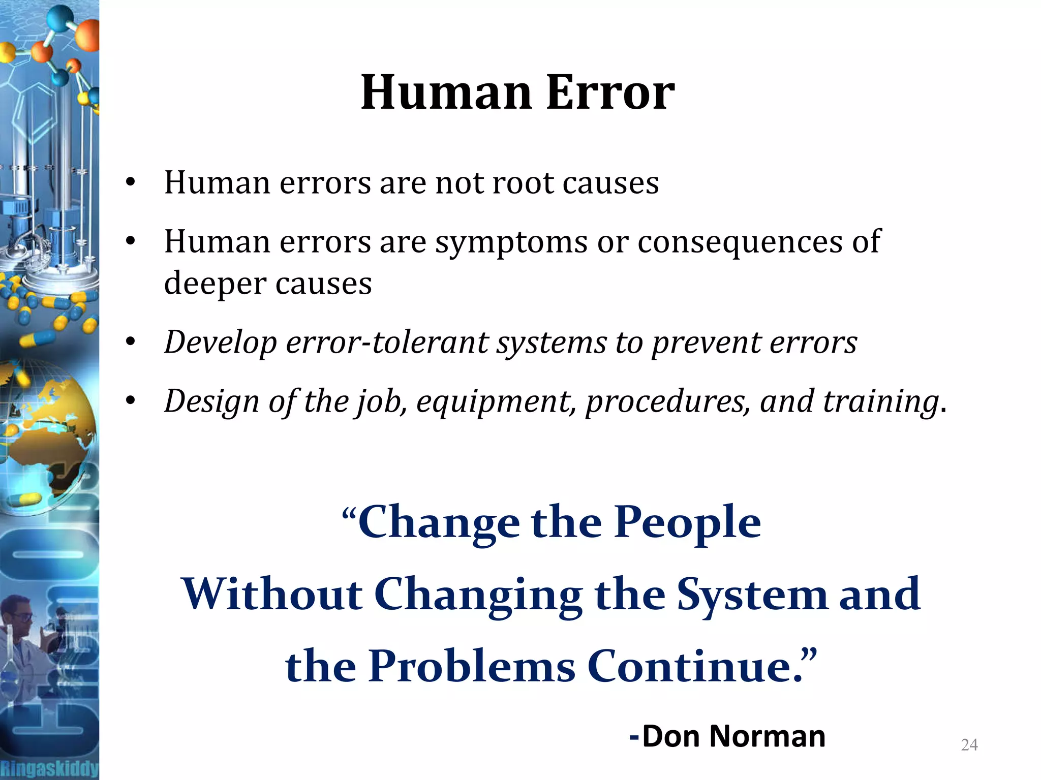 Human Error
• Human errors are not root causes
• Human errors are symptoms or consequences of
deeper causes
• Develop error-tolerant systems to prevent errors
• Design of the job, equipment, procedures, and training.• Design of the job, equipment, procedures, and training.
“Change the People
Without Changing the System and
the Problems Continue.”
-Don Norman 24
 