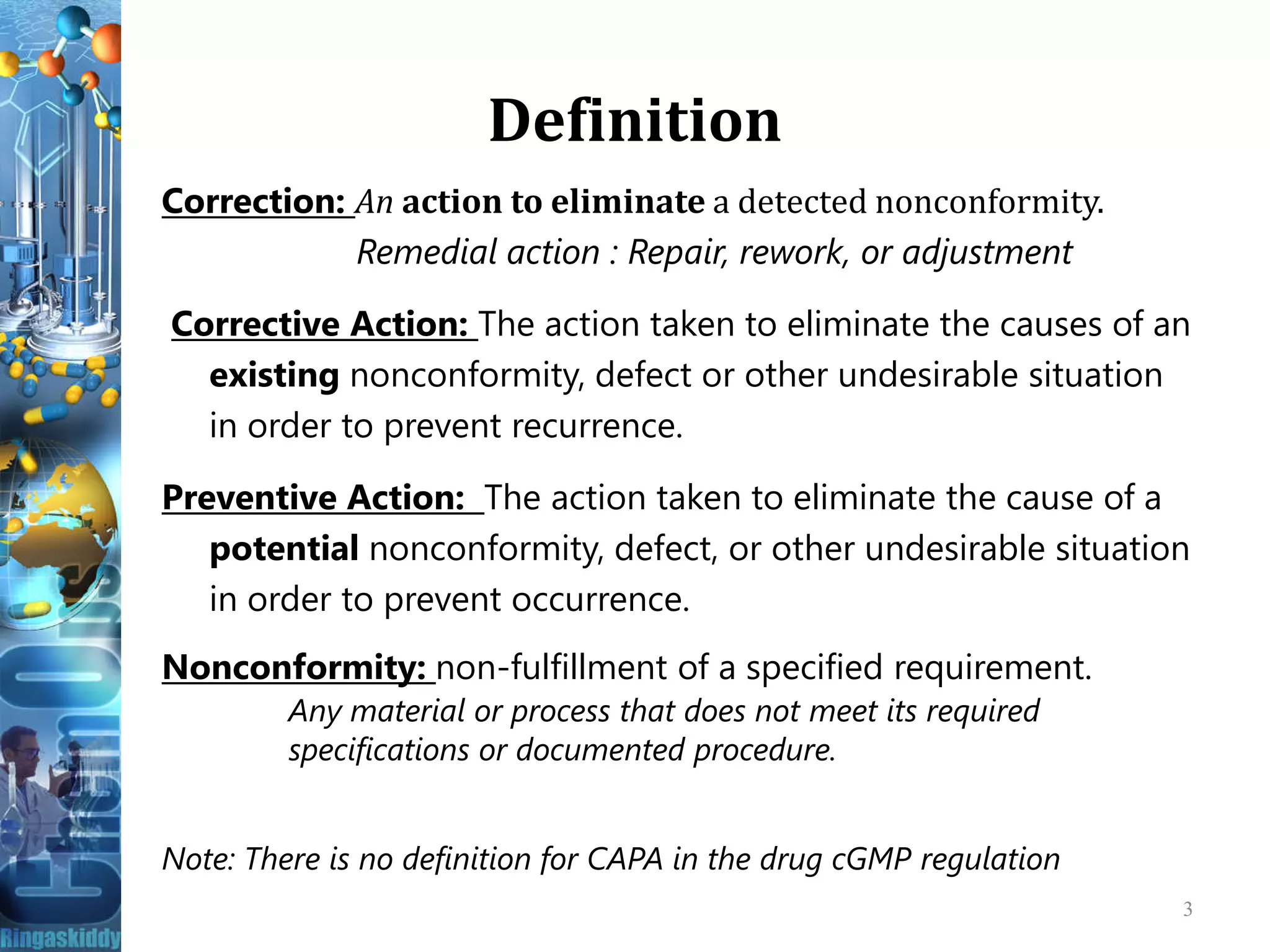 Definition
Correction: An action to eliminate a detected nonconformity.
Remedial action : Repair, rework, or adjustment
Corrective Action: The action taken to eliminate the causes of an
existing nonconformity, defect or other undesirable situation
in order to prevent recurrence.
Preventive Action: The action taken to eliminate the cause of aPreventive Action: The action taken to eliminate the cause of a
potential nonconformity, defect, or other undesirable situation
in order to prevent occurrence.
Nonconformity: non-fulfillment of a specified requirement.
Any material or process that does not meet its required
specifications or documented procedure.
Note: There is no definition for CAPA in the drug cGMP regulation
3
 
