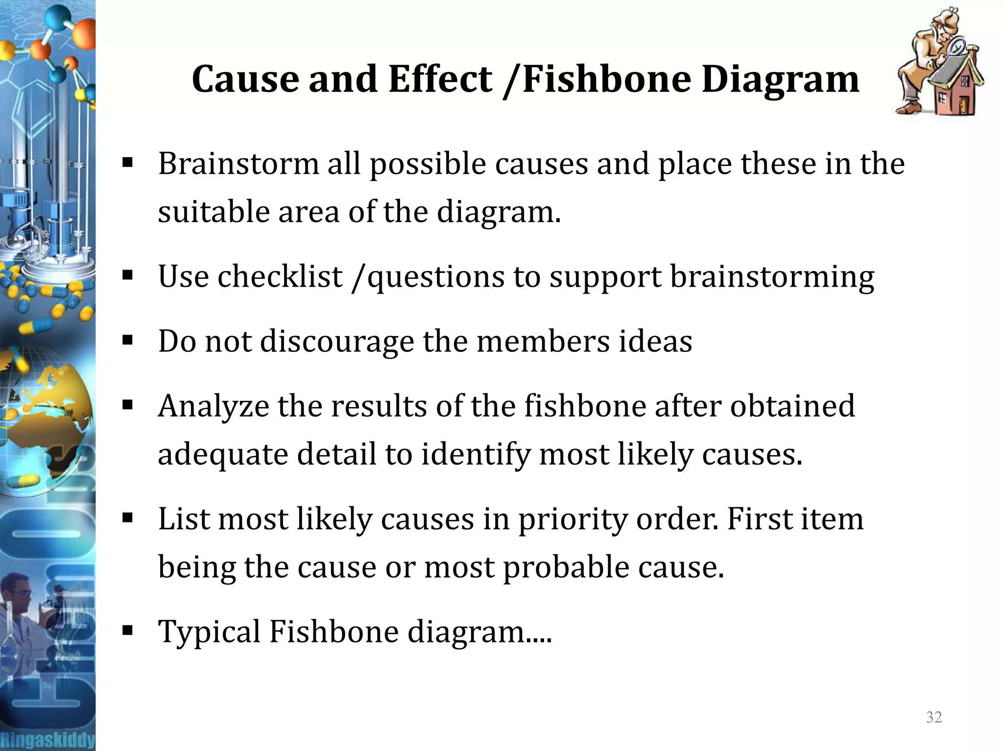Cause and Effect /Fishbone Diagram
 Brainstorm all possible causes and place these in the
suitable area of the diagram.
 Use checklist /questions to support brainstorming
 Do not discourage the members ideas
 Analyze the results of the fishbone after obtained
adequate detail to identify most likely causes.
 List most likely causes in priority order. First item
being the cause or most probable cause.
 Typical Fishbone diagram....
32
 