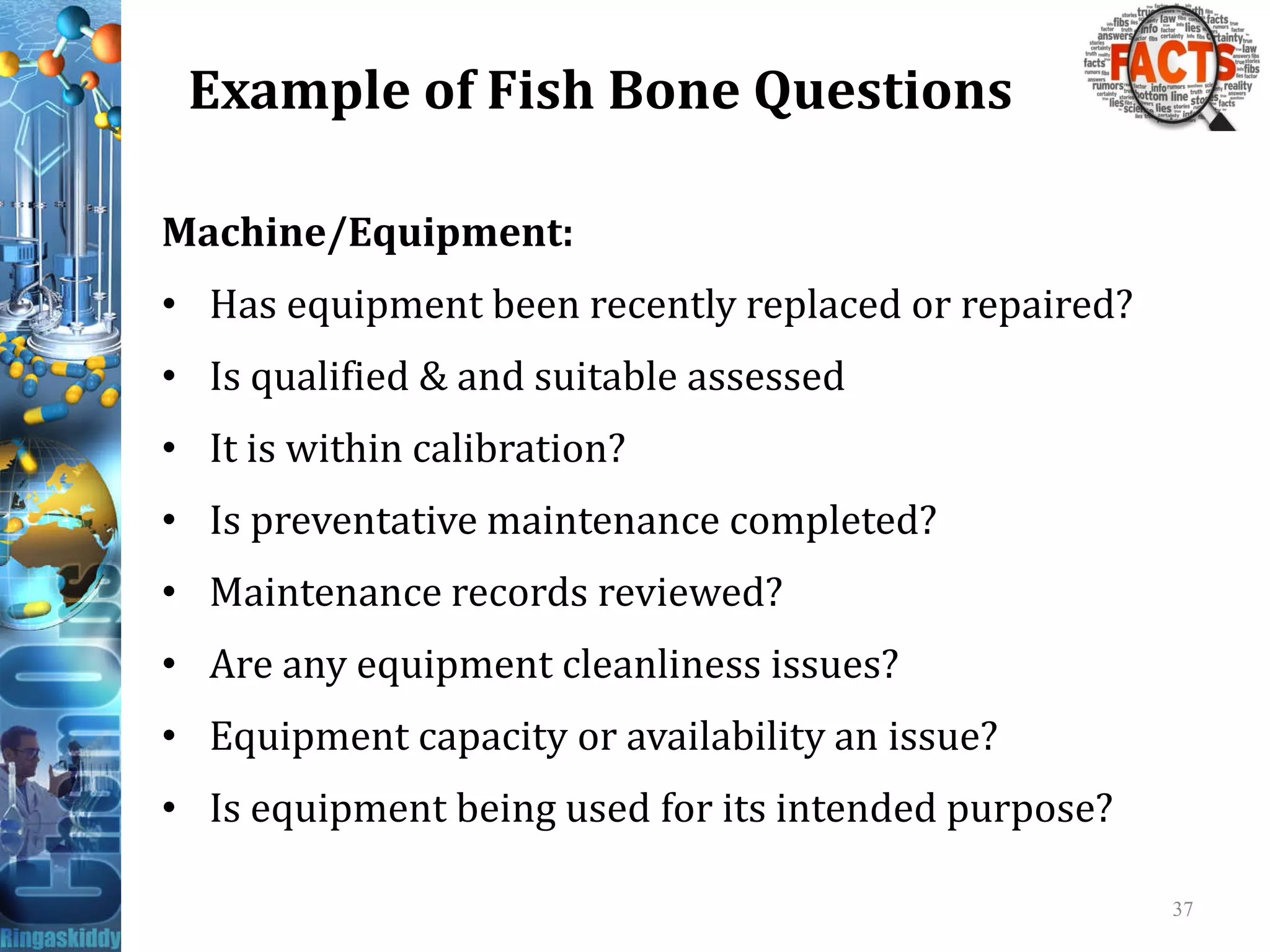 Example of Fish Bone Questions
Machine/Equipment:
• Has equipment been recently replaced or repaired?
• Is qualified & and suitable assessed
• It is within calibration?
• Is preventative maintenance completed?
• Maintenance records reviewed?
• Are any equipment cleanliness issues?
• Equipment capacity or availability an issue?
• Is equipment being used for its intended purpose?
37
 